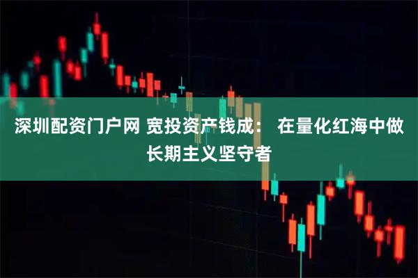 深圳配资门户网 宽投资产钱成： 在量化红海中做长期主义坚守者