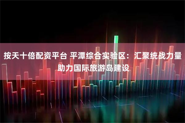 按天十倍配资平台 平潭综合实验区：汇聚统战力量 助力国际旅游岛建设