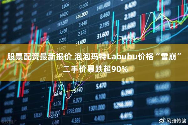 股票配资最新报价 泡泡玛特Labubu价格“雪崩” 二手价暴跌超90%