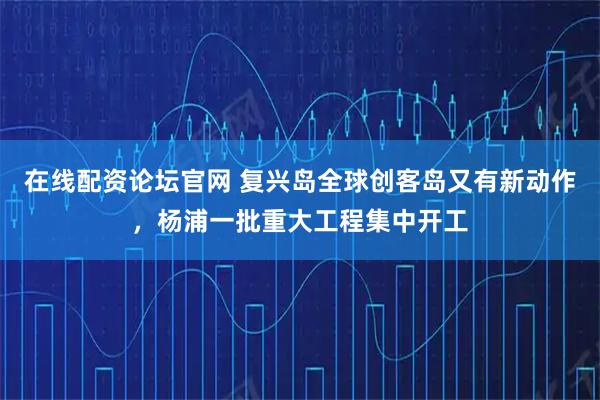 在线配资论坛官网 复兴岛全球创客岛又有新动作,杨浦一批重大工程集中开工