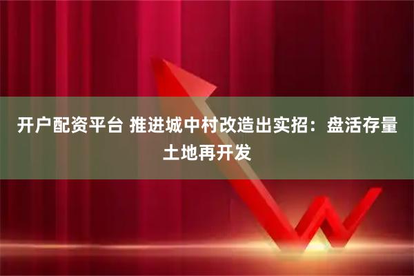 开户配资平台 推进城中村改造出实招：盘活存量土地再开发