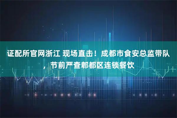 证配所官网浙江 现场直击！成都市食安总监带队，节前严查郫都区连锁餐饮