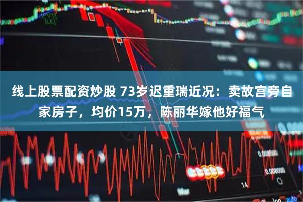 线上股票配资炒股 73岁迟重瑞近况：卖故宫旁自家房子，均价15万，陈丽华嫁他好福气