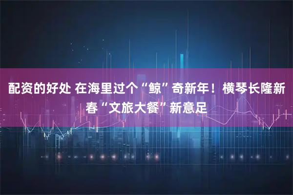 配资的好处 在海里过个“鲸”奇新年！横琴长隆新春“文旅大餐”新意足