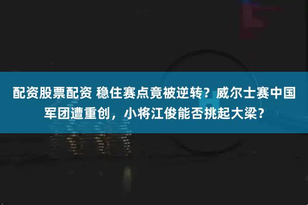 配资股票配资 稳住赛点竟被逆转？威尔士赛中国军团遭重创，小将江俊能否挑起大梁？