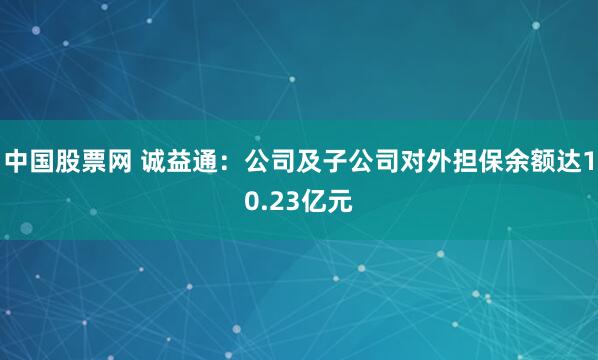 中国股票网 诚益通:公司及子公司对外担保余额达10.23亿元