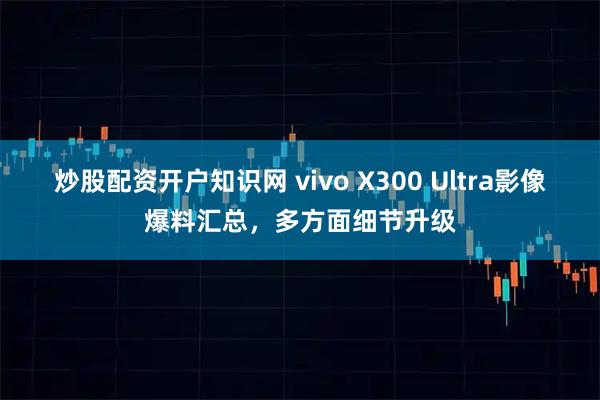 炒股配资开户知识网 vivo X300 Ultra影像爆料汇总,多方面细节升级