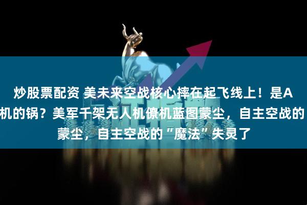 炒股票配资 美未来空战核心摔在起飞线上！是AI的错还是发动机的锅？美军千架无人机僚机蓝图蒙尘，自主空战的“魔法”失灵了