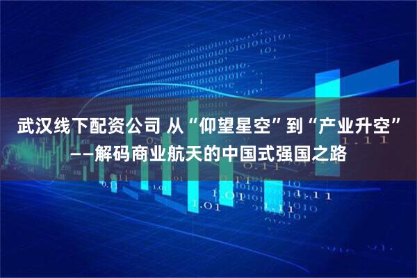 武汉线下配资公司 从“仰望星空”到“产业升空”——解码商业航天的中国式强国之路