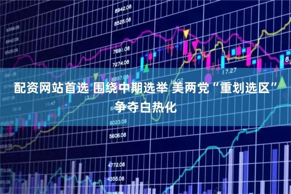 配资网站首选 围绕中期选举 美两党“重划选区”争夺白热化