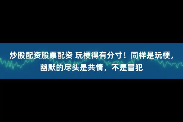 炒股配资股票配资 玩梗得有分寸！同样是玩梗，幽默的尽头是共情，不是冒犯
